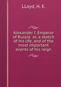 Alexander I. Emperor of Russia or, a sketch of his life, and of the most important events of his reign
