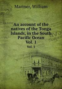 An account of the natives of the Tonga Islands, in the South Pacific Ocean. Vol. 1