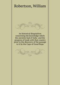 An historical disquisition concerning the knowledge which the ancients had of India and the progress of trade with that country prior to the discovery of the passage to it by the Cape of Good Hope