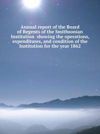 Annual report of the Board of Regents of the Smithsonian Institution showing the operations, expenditures, and condition of the Institution for the year 1862