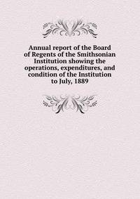 Annual report of the Board of Regents of the Smithsonian Institution showing the operations, expenditures, and condition of the Institution to July, 1889