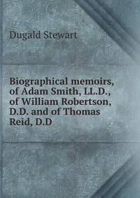 Biographical memoirs, of Adam Smith, LL.D., of William Robertson, D.D. and of Thomas Reid, D.D.
