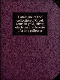 Catalogue of the collection of Greek coins in gold, silver, electrum and bronze of a late collector