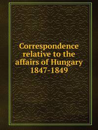 Correspondence relative to the affairs of Hungary 1847-1849