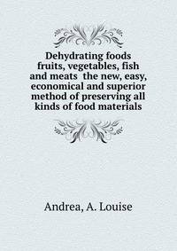 Dehydrating foods fruits, vegetables, fish and meats the new, easy, economical and superior method of preserving all kinds of food materials
