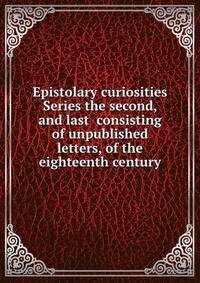 Epistolary curiosities Series the second, and last consisting of unpublished letters, of the eighteenth century