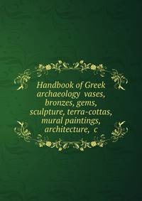 Handbook of Greek archaeology vases, bronzes, gems, sculpture, terra-cottas, mural paintings, architecture, &amp;c.