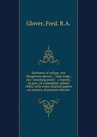 Harbours of refuge; not "dangerous decoys", "ship traps", nor "wrecking pools" a reprint, in part, of a pamphlet (dated 1846), with some original papers on matters of present interest