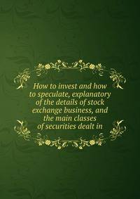 How to invest and how to speculate, explanatory of the details of stock exchange business, and the main classes of securities dealt in
