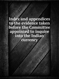 Index and appendices to the evidence taken before the Committee appointed to inquire into the Indian currency