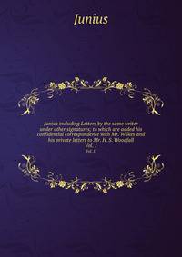 Junius including Letters by the same writer under other signatures; to which are added his confidential correspondence with Mr. Wilkes and his private letters to Mr. H. S. Woodfall. Vol. 1.
