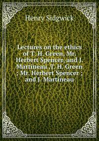 Lectures on the ethics of T. H. Green, Mr. Herbert Spencer, and J. Martineau ,T. H. Green ; Mr. Herbert Spencer ; and J. Martineau