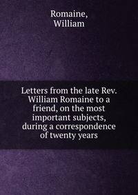 Letters from the late Rev. William Romaine to a friend, on the most important subjects, during a correspondence of twenty years