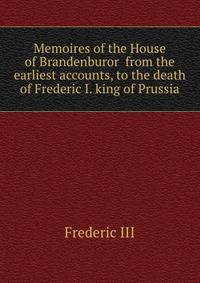 Memoires of the House of Brandenburor from the earliest accounts, to the death of Frederic I. king of Prussia
