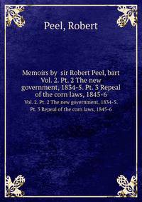Memoirs by sir Robert Peel, bart.. Vol. 2. Pt. 2 The new government, 1834-5. Pt. 3 Repeal of the corn laws, 1845-6