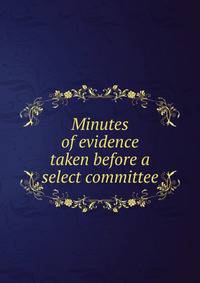 Minutes of evidence taken before a select committee