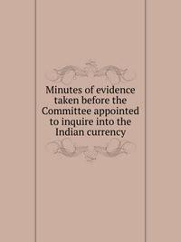 Minutes of evidence taken before the Committee appointed to inquire into the Indian currency