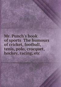 Mr. Punch's book of sports The humours of cricket, football, tenis, polo, crocquet, hockey, racing, etc.