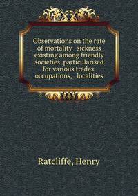 Observations on the rate of mortality &amp; sickness existing among friendly societies particularised for various trades, occupations, &amp; localities