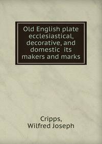 Old English plate ecclesiastical, decorative, and domestic its makers and marks