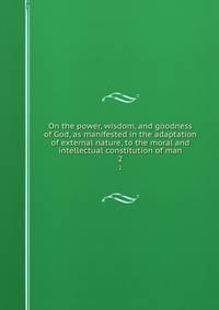 On the power, wisdom, and goodness of God, as manifested in the adaptation of external nature, to the moral and intellectual constitution of man. 2