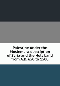 Palestine under the Moslems a description of Syria and the Holy Land from A.D. 650 to 1500