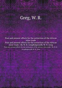 Past and present efforts for the extinction of the African slave trade. Past and present efforts for the extinction of the African slave trade / By W. R. GregRidgwayBy W. R. Greg