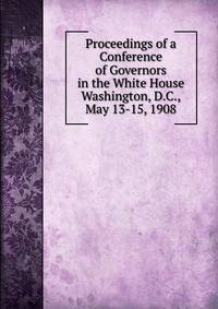 Proceedings of a Conference of Governors in the White House Washington, D.C., May 13-15, 1908