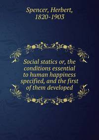 Social statics or, the conditions essential to human happiness specified, and the first of them developed