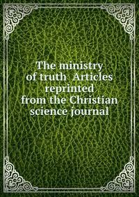 The ministry of truth Articles reprinted from the Christian science journal