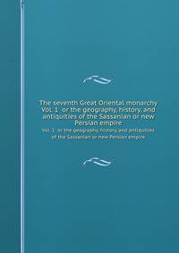 The seventh Great Oriental monarchy. Vol. 1 or the geography, history, and antiquities of the Sassanian or new Persian empire