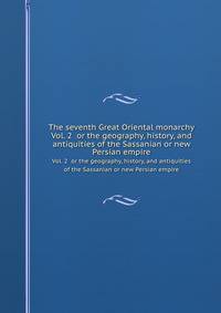 The seventh Great Oriental monarchy. Vol. 2 or the geography, history, and antiquities of the Sassanian or new Persian empire