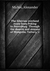 The Siberian overland route from Peking to Petersburg Through the deserts and steppes of Mongolia, Tartary, &amp;c.