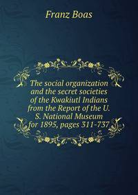 The social organization and the secret societies of the Kwakiutl Indians from the Report of the U.S. National Museum for 1895, pages 311-737