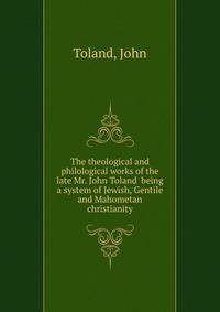 The theological and philological works of the late Mr. John Toland being a system of Jewish, Gentile and Mahometan christianity