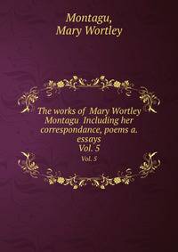The works of Mary Wortley Montagu Including her correspondance, poems a. essays. Vol. 5