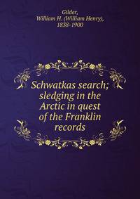 Schwatkas search; sledging in the Arctic in quest of the Franklin records