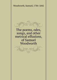 The poems, odes, songs, and other metrical effusions, of Samuel Woodworth