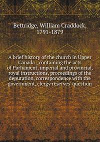 A brief history of the church in Upper Canada ; containing the acts of Parliament, imperial and provincial, royal instructions, proceedings of the deputation, correspondence with the government, clergy reserves' question