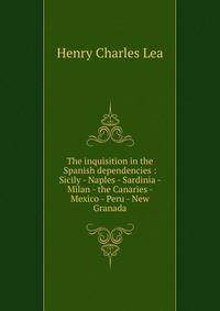 The inquisition in the Spanish dependencies : Sicily - Naples - Sardinia - Milan - the Canaries - Mexico - Peru - New Granada