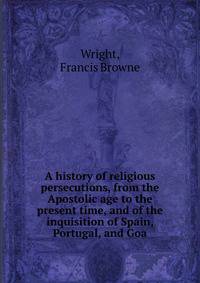 A history of religious persecutions, from the Apostolic age to the present time, and of the inquisition of Spain, Portugal, and Goa