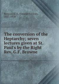 The conversion of the Heptarchy; seven lectures given at St. Paul's by the Right Rev. G.F. Browne