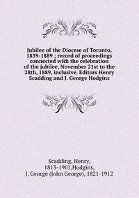 Jubilee of the Diocese of Toronto, 1839-1889 ; record of proceedings connected with the celebration of the jubilee, November 21st to the 28th, 1889, inclusive. Editors Henry Scadding and J. George Hodgins