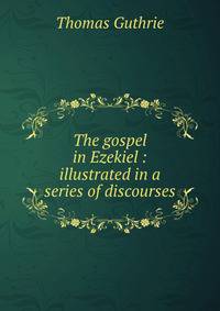 The gospel in Ezekiel : illustrated in a series of discourses