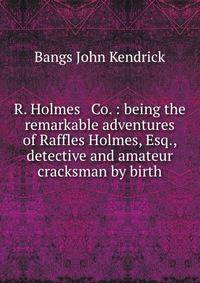 R. Holmes &amp; Co. : being the remarkable adventures of Raffles Holmes, Esq., detective and amateur cracksman by birth