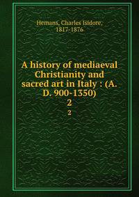 A history of mediaeval Christianity and sacred art in Italy : (A.D. 900-1350). 2