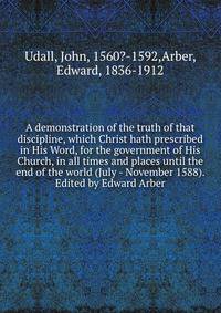 A demonstration of the truth of that discipline, which Christ hath prescribed in His Word, for the government of His Church, in all times and places until the end of the world (July - November 1588). Edited by Edward Arber
