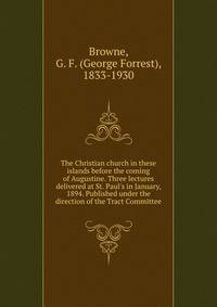 The Christian church in these islands before the coming of Augustine. Three lectures delivered at St. Paul's in January, 1894. Published under the direction of the Tract Committee
