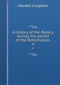 A history of the Papacy during the period of the Reformation. 4