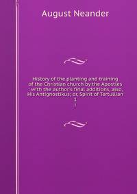 History of the planting and training of the Christian church by the Apostles : with the author's final additions, also, His Antignostikus; or, Spirit of Tertullian